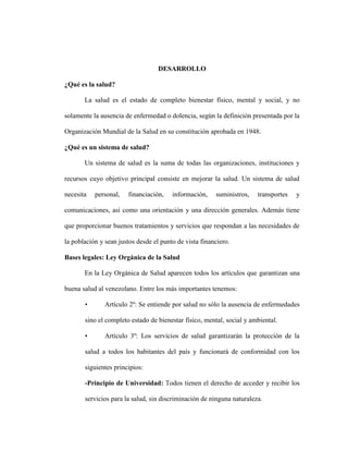 DESARROLLO

¿Qué es la salud?

       La salud es el estado de completo bienestar físico, mental y social, y no

solamente la ausencia de enfermedad o dolencia, según la definición presentada por la

Organización Mundial de la Salud en su constitución aprobada en 1948.

¿Qué es un sistema de salud?

       Un sistema de salud es la suma de todas las organizaciones, instituciones y

recursos cuyo objetivo principal consiste en mejorar la salud. Un sistema de salud

necesita   personal,   financiación,    información,    suministros,   transportes   y

comunicaciones, así como una orientación y una dirección generales. Además tiene

que proporcionar buenos tratamientos y servicios que respondan a las necesidades de

la población y sean justos desde el punto de vista financiero.

Bases legales: Ley Orgánica de la Salud

       En la Ley Orgánica de Salud aparecen todos los artículos que garantizan una

buena salud al venezolano. Entre los más importantes tenemos:

       •       Artículo 2º: Se entiende por salud no sólo la ausencia de enfermedades

       sino el completo estado de bienestar físico, mental, social y ambiental.

       •       Artículo 3º: Los servicios de salud garantizarán la protección de la

       salud a todos los habitantes del país y funcionará de conformidad con los

       siguientes principios:

       -Principio de Universidad: Todos tienen el derecho de acceder y recibir los

       servicios para la salud, sin discriminación de ninguna naturaleza.
 