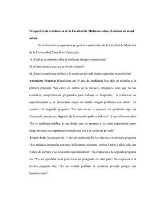 Perspectiva de estudiantes de la Facultad de Medicina sobre el sistema de salud

actual

         Se realizaron las siguientes preguntas a estudiantes de la Facultad de Medicina

de la Universidad Central de Venezuela:

1) ¿Cuál es tu opinión sobre la medicina integral comunitaria?

2) ¿Cómo medico cual es tu visión a futuro?

3) ¿Entre la medicina pública y la medicina privada donde ejercerías tu profesión?

Antoniette Wannes: (Estudiante del 5º año de medicina) Nos dijo en relación a la

primera pregunta “No estoy en contra de la médicos integrales, solo que no los

considero completamente preparados para trabajar en hospitales, si realizaran un

especialización y se prepararan mejor no habría ningún problema con ellos”. En

cuanto a la segunda pregunta “Yo aun no sé si ejerceré mi profesión aquí en

Venezuela, porque eso depende de la situación política del país”. Y por ultimo no dijo

“En la medicina publica es en donde mas se aprende y se toma experiencia, pero

luego de tener esa experiencia tomada me iría a la medicina privada”

Alvaro Ariz: (estudiante de 1º año de medicina) En la relación a la primera pregunta

“Los médicos integrales son muy deficientes, nosotros vemos 5 años y ellos solo ven

3 años de carrera y no necesitan especialización”. Su respuesta a la segunda pregunta

fue “Yo me quedaría aquí pero haría un postgrado en otro país”. Su respuesta a la

tercera pregunta fue: “Yo en verdad prefiero la medicina privada porque nos

beneficia mas”.
 