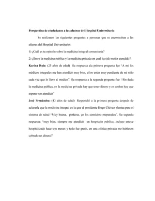 Perspectiva de ciudadanos a las afueras del Hospital Universitario

       Se realizaron las siguientes preguntas a personas que se encontraban a las

afueras del Hospital Universitario:

1) ¿Cuál es tu opinión sobre la medicina integral comunitaria?

2) ¿Entre la medicina publica y la medicina privada en cual ha sido mejor atendido?

Karina Ruiz: (25 años de edad) Su respuesta ala primera pregunta fue “A mi los

médicos integrales me han atendido muy bien, ellos están muy pendiente de mi niño

cada vez que lo llevo al medico”. Su respuesta a la segunda pregunta fue: “Sin duda

la medicina publica, en la medicina privada hay que tener dinero y en ambas hay que

esperar ser atendido”

José Fernández: (43 años de edad) Respondió a la primera pregunta después de

aclararle que la medicina integral es la que el presidente Hugo Chávez plantea para el

sistema de salud “Muy buena, perfecta, yo los considero preparados”. Su segunda

respuesta: “muy bien, siempre me atendido en hospitales publico, incluso estuve

hospitalizado hace tres meses y todo fue gratis, en una clínica privada me hubiesen

cobrado un dineral”
 