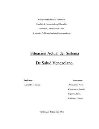 Universidad Central de Venezuela.

             Facultad de Humanidades y Educación.

                Escuela de Comunicación Social.

         Seminario: Problemas Sociales Contemporáneos.




       Situación Actual del Sistema

             De Salud Venezolano.


Profesora:                                               Integrantes:

Alexandra Mendoza.                                  Amundaray, Paola.

                                                    Colmenares, Daniela.

                                                    Figueroa, Jesús.

                                                    Rodríguez, Miguel.




                 Caracas, 23 de mayo de 2012.
 
