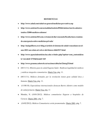 REFERENCIAS

http://www.salud.com/salud-en-general/medicina-preventiva.asp

http://www.noticias24.com/actualidad/noticia/89466/mision-barrio-adentro-

tendra-32000-medicos-cubanos/

http://www.noticias365.com.ve/temas/al-dia/venezuela/fiscalia-hara-reunion-

de-emergencia-sobre-medicina-privada/

http://maiquiflores.over-blog.es/article-el-sistema-de-salud-venezolano-en-el-

ano-2021-un-relato-al-volver-del-futuro-44663517.html

http://www.agenciadenoticias.luz.edu.ve/index.php?option=com_content&tas

k=view&id=2735&Itemid=169

http://www.granma.cubaweb.cu/secciones/alba/int/2integ25.html

(04/11/11). Ministra para la salud Eugenia Sader: Ratifican legalidad de médicos

y médicas integrales comunitarios. Diario Vea, pág. 11.

(04/11/11). Médicos formados por la revolución tienen gran calidad ética y

humana. Diario Vea, pág. 11.

(11/08/10). Especialistas internacionales destacan Barrio Adentro como modelo

de salud primaria. Diario Vea, pág. 11

Morales, N. (10/01/2012). Médicos comunitarios llegaron a hospitales de

Caracas. Diario 2001, pág. 7.

(16/02/2012). Médicos Comunitarios serán juramentados. Diario 2001, pág. 7.
 