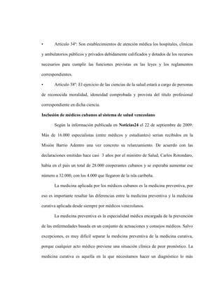 •      Artículo 34º: Son establecimientos de atención médica los hospitales, clínicas

y ambulatorios públicos y privados debidamente calificados y dotados de los recursos

necesarios para cumplir las funciones previstas en las leyes y los reglamentos

correspondientes.

•      Artículo 58º: El ejercicio de las ciencias de la salud estará a cargo de personas

de reconocida moralidad, idoneidad comprobada y provista del título profesional

correspondiente en dicha ciencia.

Inclusión de médicos cubanos al sistema de salud venezolano

       Según la información publicada en Noticias24 el 22 de septiembre de 2009:

Más de 16.000 especialistas (entre médicos y estudiantes) serian recibidos en la

Misión Barrio Adentro una vez concreto su relanzamiento. De acuerdo con las

declaraciones emitidas hace casi 3 años por el ministro de Salud, Carlos Rotondaro,

había en el país un total de 28.000 cooperantes cubanos y se esperaba aumentar ese

número a 32.000, con los 4.000 que llegaron de la isla caribeña.

       La medicina aplicada por los médicos cubanos es la medicina preventiva, por

eso es importante resaltar las diferencias entre la medicina preventiva y la medicina

curativa aplicada desde siempre por médicos venezolanos.

       La medicina preventiva es la especialidad médica encargada de la prevención

de las enfermedades basada en un conjunto de actuaciones y consejos médicos. Salvo

excepciones, es muy difícil separar la medicina preventiva de la medicina curativa,

porque cualquier acto médico previene una situación clínica de peor pronóstico. La

medicina curativa es aquella en la que necesitamos hacer un diagnóstico lo más
 