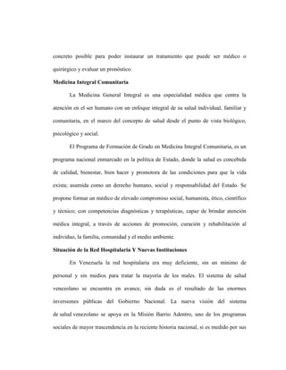 concreto posible para poder instaurar un tratamiento que puede ser médico o

quirúrgico y evaluar un pronóstico.

Medicina Integral Comunitaria

       La Medicina General Integral es una especialidad médica que centra la

atención en el ser humano con un enfoque integral de su salud individual, familiar y

comunitaria, en el marco del concepto de salud desde el punto de vista biológico,

psicológico y social.

       El Programa de Formación de Grado en Medicina Integral Comunitaria, es un

programa nacional enmarcado en la política de Estado, donde la salud es concebida

de calidad, bienestar, bien hacer y promotora de las condiciones para que la vida

exista; asumida como un derecho humano, social y responsabilidad del Estado. Se

propone formar un médico de elevado compromiso social, humanista, ético, científico

y técnico; con competencias diagnósticas y terapéuticas, capaz de brindar atención

médica integral, a través de acciones de promoción, curación y rehabilitación al

individuo, la familia, comunidad y el medio ambiente.

Situación de la Red Hospitalaria Y Nuevas Instituciones

       En Venezuela la red hospitalaria era muy deficiente, sin un mínimo de

personal y sin medios para tratar la mayoría de los males. El sistema de salud

venezolano se encuentra en avance, sin duda es el resultado de las enormes

inversiones públicas del Gobierno Nacional. La nueva visión del sistema

de salud venezolano se apoya en la Misión Barrio Adentro, uno de los programas

sociales de mayor trascendencia en la reciente historia nacional, si es medido por sus
 