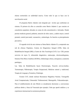efectos territoriales en salubridad masiva. Como todo lo que se hace con la

movilización social.

       El programa Barrio Adentro está integrado por niveles que conforman un

sistema. El primero de ellos es conocido como Barrio Adentro I, que consiste en

consultorios populares ubicados en zonas de alta concentración e intricadas. Donde

prestan medicina general, pediatría, atención de niños sanos, y adulto mayor, control

prenatal, control post-natal, vacunación y odontología. Su función es principalmente

preventiva.

       El segundo nivel de este sistema se llama Barrio Adentro II y comprende una

red de clínicas Populares, Centros de Diagnóstico Integral (CDI), Salas de

Rehabilitación Integral (SRI) y Centro de Alta Tecnología (CAT). Los CDI, prestan

servicios de rayos X, ultrasonido diagnóstico, endoscopia, electrocardiograma,

Sistema Ultra Micro Analítico (SUMA), oftalmología clínica, emergencia y anatomía

patológica.

Las   Salas de Rehabilitación hacen Electroterapia, Tracción cérvico-lumbar,

Termoterapia, Hidroterapia, Terapia Ocupacional, Medicina natural y tradicional,

Terapia de Lenguaje y Foniatría y Podología.

       Existen CAT, donde realizan Resonancia Magnética Nuclear, Tomografía

Axial Computarizada, Ultrasonido Tridimensional, Mamografía, Videoendoscopia.

Para el establecimiento de esta Misión se encadenaron decisiones y convicciones

políticas dentro y fuera de Venezuela (por ejemplo, Cuba que aportó médicos y su

experiencia internacional en asistencia primaria).
 