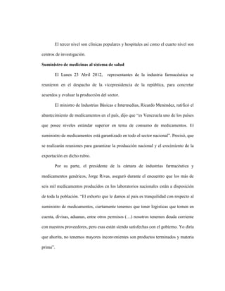 El tercer nivel son clínicas populares y hospitales así como el cuarto nivel son

centros de investigación.

Suministro de medicinas al sistema de salud

       El Lunes 23 Abril 2012,       representantes de la industria farmacéutica se

reunieron en el despacho de la vicepresidencia de la república, para concretar

acuerdos y evaluar la producción del sector.

       El ministro de Industrias Básicas e Intermedias, Ricardo Menéndez, ratificó el

abastecimiento de medicamentos en el país, dijo que “es Venezuela uno de los países

que posee niveles estándar superior en tema de consumo de medicamentos. El

suministro de medicamentos está garantizado en todo el sector nacional”. Precisó, que

se realizarán reuniones para garantizar la producción nacional y el crecimiento de la

exportación en dicho rubro.

       Por su parte, el presidente de la cámara de industrias farmacéutica y

medicamentos genéricos, Jorge Rivas, aseguró durante el encuentro que los más de

seis mil medicamentos producidos en los laboratorios nacionales están a disposición

de toda la población. “El exhorto que le damos al país es tranquilidad con respecto al

suministro de medicamentos, ciertamente tenemos que tener logísticas que tomen en

cuenta, divisas, aduanas, entre otros permisos (…) nosotros tenemos deuda corriente

con nuestros proveedores, pero esas están siendo satisfechas con el gobierno. Yo diría

que ahorita, no tenemos mayores inconvenientes son productos terminados y materia

prima”.
 