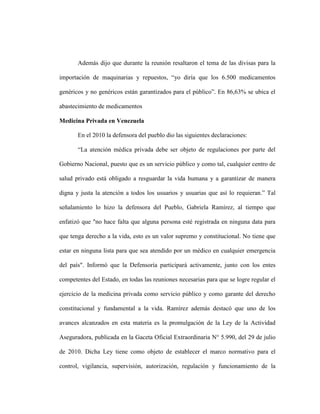 Además dijo que durante la reunión resaltaron el tema de las divisas para la

importación de maquinarias y repuestos, “yo diría que los 6.500 medicamentos

genéricos y no genéricos están garantizados para el público”. En 86,63% se ubica el

abastecimiento de medicamentos

Medicina Privada en Venezuela

       En el 2010 la defensora del pueblo dio las siguientes declaraciones:

       “La atención médica privada debe ser objeto de regulaciones por parte del

Gobierno Nacional, puesto que es un servicio público y como tal, cualquier centro de

salud privado está obligado a resguardar la vida humana y a garantizar de manera

digna y justa la atención a todos los usuarios y usuarias que así lo requieran.” Tal

señalamiento lo hizo la defensora del Pueblo, Gabriela Ramírez, al tiempo que

enfatizó que "no hace falta que alguna persona esté registrada en ninguna data para

que tenga derecho a la vida, esto es un valor supremo y constitucional. No tiene que

estar en ninguna lista para que sea atendido por un médico en cualquier emergencia

del país". Informó que la Defensoría participará activamente, junto con los entes

competentes del Estado, en todas las reuniones necesarias para que se logre regular el

ejercicio de la medicina privada como servicio público y como garante del derecho

constitucional y fundamental a la vida. Ramírez además destacó que uno de los

avances alcanzados en esta materia es la promulgación de la Ley de la Actividad

Aseguradora, publicada en la Gaceta Oficial Extraordinaria N° 5.990, del 29 de julio

de 2010. Dicha Ley tiene como objeto de establecer el marco normativo para el

control, vigilancia, supervisión, autorización, regulación y funcionamiento de la
 