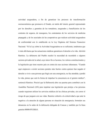 actividad aseguradora, a fin de garantizar los procesos de transformación

socioeconómica que promueve el Estado, en tutela del interés general representado

por los derechos y garantías de los tomadores, asegurados y beneficiarios de los

contratos de seguros, de reaseguros, los contratantes de los servicios de medicina

prepagada y de los asociados de las cooperativas que realicen actividad aseguradora

de conformidad con lo establecido en la Ley Orgánica del Sistema Financiero

Nacional. “Si la Ley sobre la Actividad Aseguradora no es suficiente, tendremos que

ir más allá hasta que las actuaciones médicas garanticen el derecho a la vida. Advirtió

Ramírez. La defensora del Pueblo recalcó la necesidad de recordarle a algunos

sectores privados de la salud, cuyo único fin es lucrarse, los valores constitucionales y

la legislación que tiene nuestro país en contra de esas acciones inhumanas. “Cuando

aquí empiecen a existir acciones penales más fuertes contra quienes han negado el

derecho a vivir a una persona que llegó con una emergencia, no fue atendida y perdió

la vida, pienso que será la forma de impulsar la consciencia en el gremio médico",

sentenció Ramírez. Precisó que la Defensoría abre sus puertas para contribuir con la

Asamblea Nacional (AN) para impulsar una legislación que proteja a las personas

cuando requieran utilizar los servicios médicos de las clínicas privadas, sin correr el

riesgo de que jueguen con sus vidas. Ramírez exhortó a la colectividad a que ante la

negativa a la atención de alguna persona en situación de emergencia, formulen sus

denuncias en la sedes de la defensoría delegada de Caracas y también por la línea

gratuita 08000-PUEBLO.
 