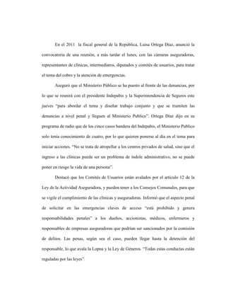 En el 2011 la fiscal general de la República, Luisa Ortega Díaz, anunció la

convocatoria de una reunión, a más tardar el lunes, con las cámaras aseguradoras,

representantes de clínicas, intermediaros, diputados y comités de usuarios, para tratar

el tema del cobro y la atención de emergencias.

       Aseguró que el Ministerio Público se ha puesto al frente de las denuncias, por

lo que se reunirá con el presidente Indepabis y la Superintendencia de Seguros este

jueves “para abordar el tema y diseñar trabajo conjunto y que se tramiten las

denuncias a nivel penal y lleguen al Ministerio Publico”. Ortega Díaz dijo en su

programa de radio que de los cinco casos bandera del Indepabis, el Ministerio Publico

solo tenía conocimiento de cuatro, por lo que quieren ponerse al día en el tema para

iniciar acciones. “No se trata de atropellar a los centros privados de salud, sino que el

ingreso a las clínicas pueda ser un problema de índole administrativo, no se puede

poner en riesgo la vida de una persona”.

       Destacó que los Comités de Usuarios están avalados por el artículo 12 de la

Ley de la Actividad Aseguradora, y pueden tener a los Consejos Comunales, para que

se vigile el cumplimiento de las clínicas y aseguradoras. Informó que el aspecto penal

de solicitar en las emergencias claves de acceso “está prohibido y genera

responsabilidades penales” a los dueños, accionistas, médicos, enfermeros y

responsables de empresas aseguradoras que podrían ser sancionados por la comisión

de delitos. Las penas, según sea el caso, pueden llegar hasta la detención del

responsable, lo que avala la Lopna y la Ley de Géneros. “Todas estas conductas están

reguladas por las leyes”.
 