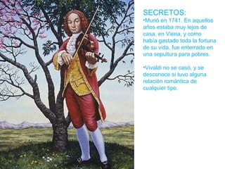 SECRETOS: Murió en 1741. En aquellos años estaba muy lejos de casa, en Viena, y como había gastado toda la fortuna de su vida, fue enterrado en una sepultura para pobres. Vivaldi no se casó, y se desconoce si tuvo alguna relación romántica de cualquier tipo.