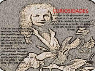 CURIOSIDADES 1. Vivaldi recibió el apodo de il prete rosso (el sacerdote pelirrojo) por el color de su cabello. De hecho, era una característica de su familia, y su padre ya era conocido con el sobrenombre de rosso 4. En 1737 fue acusado de no decir misa siendo sacerdote, pero él se defendió alegando su asma; sin embargo, su enfermedad pulmonar no le restó capacidades a la hora de viajar por Europa. 5. En el funeral de Vivaldi, celebrado en la catedral de Viena, cantaron los niños del coro de la catedral, entre los que se encontraba el futuro compositor Josep Hyden. .