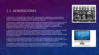 1.1. GENERACIONES
• 1° Generación: se desarrolla entre 1940 y 1952. Es la época de los ordenadores que funcionaban a
válvulas y el uso era exclusivo para el ámbito científico/militar. Para poder programarlos había que
modificar directamente los valores de los circuitos de las máquinas.
• 2° Generación: va desde 1952 a 1964. Ésta surge cuando se sustituye la válvula por el transistor. En esta
generación aparecen los primeros ordenadores comerciales, los cuales ya tenían una programación
previa que serían los sistemas operativos. Éstos interpretaban instrucciones en lenguaje de
programación (Cobol, Fortran), de esta manera, el programador escribía sus programas en esos
lenguajes y el ordenador era capaz de traducirlo al lenguaje máquina.
• 3° Generación: se dio entre 1964 y 1971. Es la generación en la cual se comienzan a utilizar los circuitos
integrados; esto permitió por un lado abaratar costos y por el otro aumentar la capacidad de
procesamiento reduciendo el tamaño físico de las máquinas. Por otra parte, esta generación es
importante porque se da un notable mejoramiento en los lenguajes de programación y, además, surgen
los programas utilitarios.
• 4° Generación: se desarrolla entre los años 1971 y 1981. Esta fase de evolución se caracterizó por la
integración de los componentes electrónicos, y esto dio lugar a la aparición del microprocesador, que es
la integración de todos los elementos básicos del ordenador en un sólo circuito integrado.
• 5° Generación: va desde 1981 hasta nuestros días (aunque ciertos expertos consideran finalizada esta
generación con la aparición de los procesadores Pentium, consideraremos que aun no ha finalizado) Esta
quinta generación se caracteriza por el surgimiento de la PC, tal como se la conoce actualmente.
 