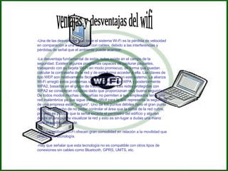ventajas y desventajas del wifi - Una de las desventajas que tiene el sistema Wi-Fi es la pérdida de velocidad en comparación a una conexión con cables, debido a las interferencias y pérdidas de señal que el ambiente puede acarrear.  -La desventaja fundamental de estas redes existe en el campo de la seguridad. Existen algunos programas capaces de capturar paquetes, trabajando con su tarjeta Wi-Fi en modo promiscuo, de forma que puedan calcular la contraseña de la red y de esta forma acceder a ella. Las claves de tipo WEP son relativamente  fáciles de conseguir  con este sistema. La alianza Wi-Fi arregló estos problemas sacando el estándar WPA y posteriormente WPA2, basados en el grupo de trabajo 802.11i. Las redes protegidas con WPA2 se consideran robustas dado que proporcionan muy buena seguridad. De todos modos muchas compañías no permiten a sus empleados tener una red inalámbrica ya que sigue siendo difícil para lo que representa la seguridad de una empresa estar "seguro". Uno de los puntos débiles (sino el gran punto débil) es el hecho de no poder controlar el área que la señal de la red cubre, por esto es posible que la señal exceda el perímetro del edificio y alguien desde afuera pueda visualizar la red y esto es sin lugar a dudas una mano para el posible atacante.  -Los dispositivos Wi-Fi ofrecen gran comodidad en relación a la movilidad que ofrece esta tecnología.  -Hay que señalar que esta tecnología no es compatible con otros tipos de conexiones sin cables como Bluetooth, GPRS, UMTS, etc.  