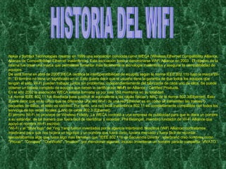 HISTORIA DEL WIFI Nokia y Symbol Technologies crearon en 1999 una asociación conocida como WECA (Wireless Ethernet Compatibility Alliance, Alianza de Compatibilidad Ethernet Inalámbrica). Esta asociación pasó a denominarse Wi-Fi Alliance en 2003 . El objetivo de la misma fue crear una marca que permitiese fomentar más fácilmente la tecnología inalámbrica y asegurar la compatibilidad de equipos. De esta forma en abril de 2000 WECA certifica la interoperatibilidad de equipos según la norma IEEE 802.11b bajo la marca Wi-Fi . El término no tiene un significado en sí. Esto quiere decir que el usuario tiene la garantía de que todos los equipos que tengan el sello Wi-Fi pueden trabajar juntos sin problemas, independientemente del fabricante de cada uno de ellos. Se puede obtener un listado completo de equipos que tienen la certificación  Wi-Fi  en Alliance - Certified Products. En el año 2002 la asociación WECA estaba formada ya por casi 150 miembros en su totalidad. La norma IEEE 802.11 fue diseñada para sustituir el equivalente a las capas físicas y MAC de la norma 802.3(Ethernet). Esto quiere decir que en lo único que se diferencia una red Wi-Fi de una red Ethernet es en cómo se transmiten las tramas o paquetes de datos; el resto es idéntico. Por tanto, una red local inalámbrica 802.11 es completamente compatible con todos los servicios de las redes locales (LAN) de cable 802.3 (Ethernet). El término Wi-Fi no proviene de Wíreless Fidelity. La WECA contrató a una empresa de publicidad para que le diera un nombre a su estándar, de tal manera que fuera fácil de identificar y recordar. Phil Belanger, miembro fundador de Wi-Fi Alliance que apoyó el nombre Wi-Fi escribió: ‘’ Wi-Fi y el "Style logo" del Ying Yang fueron inventados por la agencia Interbrand. Nosotros (WiFi Alliance) contratamos Interbrand para que nos hiciera un logotipo y un nombre que fuera corto, tuviera mercado y fuera fácil de recordar. Necesitábamos algo que fuera algo más llamativo que “IEEE 802.11b de Secuencia Directa”. Interbrand creó nombres como "Prozac", "Compaq", "OneWorld", "Imation", por mencionar algunas. Incluso inventaron un nombre para la compañía: VIVATO.’’ 