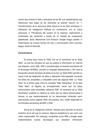 mismo que inventó la Web a principios de los 90. Las características que
diferencian esta etapa de las anteriores se podrían resumir en: 1.
Transformación de la estructura Web actual en la de Web semántica. 2.
Utilización de Inteligencia Artificial en combinación con la nueva
estructura. 3. Prevalencia del usuario en la creación, organización y
rendimiento del contenido a través de un modelo de cooperación
globalizada: Joost, Mechanical Turk Amazon, Google Image Labeler. 4.
Potenciación de nuevas formas de ocio y comunicación entre usuarios:
Skype, World of Warcraft.


Características


      El primer paso hacia la "Web 3.0" es el nacimiento de la "Data
Web", ya que los formatos en que se publica la información en Internet
son dispares, como XML, RDF y microformatos; el reciente crecimiento de
la tecnología SPARQL, permite un lenguaje estandarizado y API para la
búsqueda a través de bases de datos en la red. La "Data Web" permite un
nuevo nivel de integración de datos y aplicación inter-operable, haciendo
los datos tan accesibles y enlazables como las páginas Web. La "Data
Web" es el primer paso hacia la completa “Web Semántica”. En la fase
“Data Web”, el objetivo es principalmente, hacer que los datos
estructurados sean accesibles utilizando RDF. El escenario de la "Web
Semántica" ampliará su alcance en tanto que los datos estructurados e
incluso, lo que tradicionalmente se ha denominado contenido semi-
estructurado (como páginas Web, documentos, etc.), estén disponible en
los formatos semánticos de RDF y OWL.


      Suma de la inteligencia artificial, utilizada para describir el camino
evolutivo de la red que la conduce. Algunos escépticos lo ven como una
visión inalcanzable. Sin embargo, compañías como IBM y Google están
implementando     nuevas    tecnologías    que    cosechan     información
 