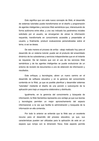 Esto significa que con este nuevo concepto de Web, el desarrollo
de sistemas tutoriales puede transformarse en el diseño y programación
de agentes inteligentes y servicios Web semánticos que, interactuando de
forma autónoma entre ellos, y una vez indicado los parámetros iniciales
solicitado por el usuario, se encargarían de ubicar la información
requerida, transformarla en conocimiento accesible y presentable al
usuario, y finalmente, producir evaluaciones personalizadas sobre el
tema, si así se desea.

      De esta manera el proceso de arriba - abajo realizado hoy para el
desarrollo de un sistema tutorial, puede ser el producto del ensamblado
dinámico de los subsistemas y servicios independientes que en el instante
se requieran. De tal manera que con el uso de los servicios Web
semánticos y de los agentes inteligentes se puede evolucionar de un
entorno de revisión de documentos a uno de obtención de información y
resultados.

      Este enfoque, y tecnologías, abren un nuevo camino en el
desarrollo de software educativo y en la gerencia del conocimiento
contenida en la Web, ya que es posible planificar y desarrollar sistemas
“tutoriales” mediante el diseño de una porción o subconjunto de la
aplicación pero bajo un esquema colaborativo y distribuido.

      Igualmente, en la gerencia del conocimiento y búsqueda de
información, la Web Semántica representa una ventaja ya que sus teorías
y   tecnologías   permiten   un   mejor   aprovechamiento     del   espacio
informacional, a la vez que facilita la administración y búsqueda de la
información en ella contenida.

      Por todo lo anterior se entiende que la Web sea un excelente
recurso para el desarrollo del proceso educativo, ya que, sus
características pueden ser utilizadas para la aplicación de este en un
espacio que rompe con la dimensión física. Este aspecto permite
 