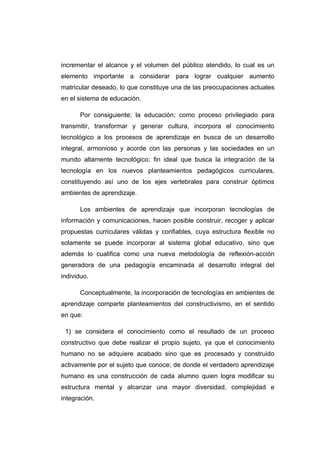 incrementar el alcance y el volumen del público atendido, lo cual es un
elemento importante a considerar para lograr cualquier aumento
matricular deseado, lo que constituye una de las preocupaciones actuales
en el sistema de educación.

      Por consiguiente; la educación; como proceso privilegiado para
transmitir, transformar y generar cultura, incorpora el conocimiento
tecnológico a los procesos de aprendizaje en busca de un desarrollo
integral, armonioso y acorde con las personas y las sociedades en un
mundo altamente tecnológico; fin ideal que busca la integración de la
tecnología en los nuevos planteamientos pedagógicos curriculares,
constituyendo así uno de los ejes vertebrales para construir óptimos
ambientes de aprendizaje.

      Los ambientes de aprendizaje que incorporan tecnologías de
información y comunicaciones, hacen posible construir, recoger y aplicar
propuestas curriculares válidas y confiables, cuya estructura flexible no
solamente se puede incorporar al sistema global educativo, sino que
además lo cualifica como una nueva metodología de reflexión-acción
generadora de una pedagogía encaminada al desarrollo integral del
individuo.

      Conceptualmente, la incorporación de tecnologías en ambientes de
aprendizaje comparte planteamientos del constructivismo, en el sentido
en que:

 1) se considera el conocimiento como el resultado de un proceso
constructivo que debe realizar el propio sujeto, ya que el conocimiento
humano no se adquiere acabado sino que es procesado y construido
activamente por el sujeto que conoce; de donde el verdadero aprendizaje
humano es una construcción de cada alumno quien logra modificar su
estructura mental y alcanzar una mayor diversidad, complejidad e
integración.
 