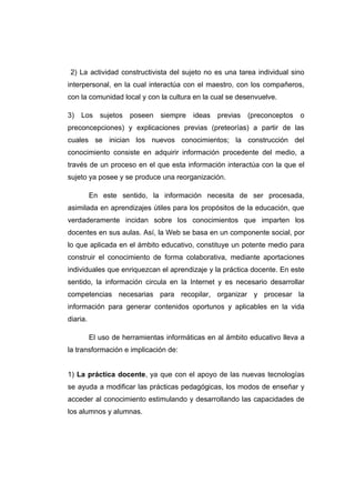 2) La actividad constructivista del sujeto no es una tarea individual sino
interpersonal, en la cual interactúa con el maestro, con los compañeros,
con la comunidad local y con la cultura en la cual se desenvuelve.

3)   Los     sujetos   poseen   siempre   ideas   previas   (preconceptos   o
preconcepciones) y explicaciones previas (preteorías) a partir de las
cuales se inician los nuevos conocimientos; la construcción del
conocimiento consiste en adquirir información procedente del medio, a
través de un proceso en el que esta información interactúa con la que el
sujeto ya posee y se produce una reorganización.

          En este sentido, la información necesita de ser procesada,
asimilada en aprendizajes útiles para los propósitos de la educación, que
verdaderamente incidan sobre los conocimientos que imparten los
docentes en sus aulas. Así, la Web se basa en un componente social, por
lo que aplicada en el ámbito educativo, constituye un potente medio para
construir el conocimiento de forma colaborativa, mediante aportaciones
individuales que enriquezcan el aprendizaje y la práctica docente. En este
sentido, la información circula en la Internet y es necesario desarrollar
competencias necesarias para recopilar, organizar y procesar la
información para generar contenidos oportunos y aplicables en la vida
diaria.

          El uso de herramientas informáticas en al ámbito educativo lleva a
la transformación e implicación de:


1) La práctica docente, ya que con el apoyo de las nuevas tecnologías
se ayuda a modificar las prácticas pedagógicas, los modos de enseñar y
acceder al conocimiento estimulando y desarrollando las capacidades de
los alumnos y alumnas.
 