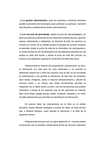 2) La gestión administrativa, pues los docentes y directivos docentes
pueden aprovechar las tecnologías para optimizar su quehacer, haciendo
más eficiente y profesional las tareas administrativas.


3) Los recursos de aprendizaje, desde el punto de vista pedagógico, en
tanto se potencia el desarrollo de las relaciones profesor-alumno, generan
valores colaboración y solidaridad, se dinamiza el aula, los alumnos se
mueven en función de su trabajo porque el proceso de conocer involucra
el aprender; desde el punto de vista de la informática, los participantes y
su medio escolar se van familiarizando con las telecomunicaciones la cual
amplía su visión del mundo; y desde el punto de vista del currículo, se
produce una integración gradual de contenidos de diferentes áreas.


      Anteriormente la Internet era propiamente unidireccional, es decir,
la información era más bien de corte informativo y no permitía la
interacción directa con y entre los usuarios. Hoy en día, se ha convertido
en bidireccional y nos permite la interacción de todo tipo de contenido,
sean videos, imágenes, textos e inclusive almacenamiento y edición de
archivos online y en tiempo real. Estas herramientas permiten la
integración de un tejido social, es decir, una red de personas que pueden
interactuar a través de los espacios que se han generado en Internet,
tales como blogs, google groups, twitter, facebook, wikipedia y un sinfín
de útiles aplicaciones que permiten la interrelación de información.


      Es preciso tratar las implicaciones de la Web en el ámbito
educativo, desde distintas analogías o puntos de vistas; se hace preciso
citar a Roberto Rosique, quien plantea la educación y la Web de la
siguiente manera:


      Antiguamente (aunque aún se sigue aplicando en muchas partes)
la educación era un proceso unidireccional donde los alumnos adquieren
 