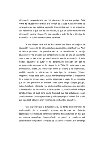 información proporcionada por los docentes de manera pasiva. Esta
forma de educación es similar a la función de la Web 1.0 ya que esta se
caracteriza por ser estática, presenta documentos que no se actualizan
con frecuencia y que son de solo lectura, lo que da como resultado una
información pasiva y lineal. En este sentido el autor le da el término de
educación 1.0 por su semejanza con ésta Web.


      De un tiempo para acá se ha ideado una forma de mejorar la
educación y que esta de cómo resultado aprendizajes significativos. Aquí
se busca promover       la participación de los estudiantes, el trabajo
colaborativo y la creación del conocimiento social. En ella el estudiante
pasa a ser un ser activo ya que interactúa con la información. A este
modelo educativo el autor lo ha denominado educción 2.0 por la
semejanza de esta con las funciones de la Web 2.0, esta pasa a ser
bidireccional, existe una interacción entre el usuario y la información,
también permite la interacción de todo tipo de contenido (videos,
imágenes, textos entre otros). Estas herramientas permiten la integración
de la personas porque estas pueden interactuar a través de los espacios
que se han generado en Internet, tales como blogs, Google groups,
twitter, facebook, wikipedia y un sinfín de útiles aplicaciones que permiten
la interrelación de información. La Educación 2.0, se basa en el enfoque
constructivista, el cual tiene como finalidad que los estudiantes sean
creadores de su propio aprendizaje y es lo que propicia la Web 2.0, por lo
que esta Web adquiere gran importancia en el ámbito educativo.


      Hace suponer que la Educación 3.0, es donde encontraremos la
trasformación de la educación superior, en la cual se ofertarán
oportunidades educativas transinstitucionales, transculturales en las que
los mismos aprendices desempeñarán un papel de creadores del
conocimiento compartidos a través de las redes sociales. Sin embargo
 