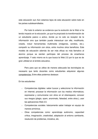 esta educación aun Aún estamos lejos de esta educación sobre todo en
los países subdesarrollados.


       Por todo lo anterior se evidencia que la evolución de la Web si ha
tenido impacto en la educación, ya que ha propiciado la transformación de
un estudiante pasivo a activo, donde ya no solo es receptor de la
información sino que también puede interactuar con ella, modificarla,
crearla, incluir herramientas multimedia (imágenes, sonidos, etc.),
compartir su información con otros, entre muchos otros beneficios. Este
modelo de educación además de ser más eficaz es más llamativo al
alumno porque se sienten partícipes del proceso de enseñanza
aprendizaje. Y esto mismo es lo que busca la Web 2.0 por lo que es de
gran utilidad en el ámbito educativo.


       Pero para que se utilice de manera adecuada las tecnologías es
necesario que tanto docentes como estudiantes adquieran algunas
competencias. Entre ellas podemos destacar:


En los estudiantes:


   -   Competencias digitales: saber buscar y seleccionar la información
       en Internet; procesar la información con los medios informáticos;
       expresarse y comunicarse con otros en el ciberespacio; conocer
       sus riesgos (plagio, spam, anonimato, falsedad, entre otros.), usar
       las aplicaciones Web 2.0.
   -   Competencias sociales: básicamente saber trabajar en equipo de
       manera armónica.
   -   Otras competencias como: aprendizaje autónomo, capacidad
       crítica, imaginación, creatividad, adaptación al entorno cambiante,
       resolución de problemas, iniciativa, etc.
 