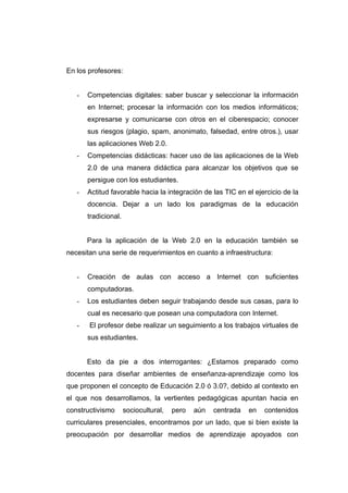 En los profesores:


   -   Competencias digitales: saber buscar y seleccionar la información
       en Internet; procesar la información con los medios informáticos;
       expresarse y comunicarse con otros en el ciberespacio; conocer
       sus riesgos (plagio, spam, anonimato, falsedad, entre otros.), usar
       las aplicaciones Web 2.0.
   -   Competencias didácticas: hacer uso de las aplicaciones de la Web
       2.0 de una manera didáctica para alcanzar los objetivos que se
       persigue con los estudiantes.
   -   Actitud favorable hacia la integración de las TIC en el ejercicio de la
       docencia. Dejar a un lado los paradigmas de la educación
       tradicional.


       Para la aplicación de la Web 2.0 en la educación también se
necesitan una serie de requerimientos en cuanto a infraestructura:


   -   Creación de aulas con acceso a Internet con suficientes
       computadoras.
   -   Los estudiantes deben seguir trabajando desde sus casas, para lo
       cual es necesario que posean una computadora con Internet.
   -   El profesor debe realizar un seguimiento a los trabajos virtuales de
       sus estudiantes.


       Esto da pie a dos interrogantes: ¿Estamos preparado como
docentes para diseñar ambientes de enseñanza-aprendizaje como los
que proponen el concepto de Educación 2.0 ó 3.0?, debido al contexto en
el que nos desarrollamos, la vertientes pedagógicas apuntan hacia en
constructivismo       sociocultural,   pero   aún   centrada   en   contenidos
curriculares presenciales, encontramos por un lado, que si bien existe la
preocupación por desarrollar medios de aprendizaje apoyados con
 