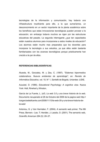 tecnologías de la información y comunicación, hay todavía una
infraestructura insuficiente para ello, a la que sumaríamos, un
desconocimiento en un sector importante de la planta académica sobre
los beneficios que estas innovaciones tecnológicas pueden proveer a la
educación; sin embargo todavía muchos se rigen por las estructuras
educativas del pasado. La segunda interrogante ¿que tan capacitados
están nuestros alumnos para incorporarse a estos niveles de educación?
Los alumnos están mucho mas preparados que los docentes para
incorporar la tecnología a sus estudios, ya que ellos están bastante
familiarizados con los avances tecnológicos porque prácticamente han
crecido a la par de ellos.




REFERENCIAS BIBLIOGRÁFICAS


Atuesta, M., Gonzalez, M. y Zea, C. (1997). "Sistemas hipermedios
colaborativos. Nuevos ambientes de aprendizaje", en: Revista de
Informática Educativa, vol. 10, N° 1, Santafé de Bogotá, Uniandes -LIDIE.

Ausubel, D. (1968). Educational Psychology: A cognitive view. Nueva
York: Holt, Rinehart y Winston.

García de La Fuente, L. (s/f). La web 3.0 y una breve historia de la web.
Documento recuperado el 28 de Octubre del 2009 de la pagina web http://
luisgarciadelafuente.com/2008/11/13/la-web-30-y-una-breve-historia-de-
la-web/

Antoniou, G. y Van Harmelen, F. (2004). A semantic web primer, The Mit
Press. Berners - Lee, T; Hendler, J; Lassila, O. (2001). The semantic web,
Scientific American 284 (5): 28–37.
 