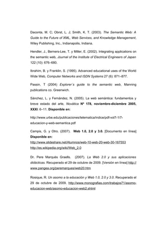 Daconta, M. C; Obrst, L. J; Smith, K. T. (2003). The Semantic Web: A
Guide to the Future of XML, Web Services, and Knowledge Management,
Wiley Publishing, Inc., Indianapolis, Indiana.

Hendler, J., Berners-Lee, T. y Miller, E. (2002). Integrating applications on
the semantic web, Journal of the Institute of Electrical Engineers of Japan
122 (10): 676–680.

Ibrahim, B. y Franklin, S. (1995). Advanced educational uses of the World
Wide Web, Computer Networks and ISDN Systems 27 (6): 871–877.

Passin, T (2004) Explorer´s guide to the semantic web, Manning
publications co. Greenwich.

Sánchez, L. y Fernández, N. (2005). La web semántica: fundamentos y
breve estado del arte, Novática Nº 178, noviembre-diciembre 2005,
XXXI: 6–11. Disponible en:

http://www.urbe.edu/publicaciones/telematica/indice/pdf-vol7-1/7-
educacion-y-web-semantica.pdf

Campis, G. y Otro. (2007). Web 1.0, 2.0 y 3.0. [Documento en línea]
Disponible en:
http://www.slideshare.net/Alumnos/web-10-web-20-web-30-167553
http://es.wikipedia.org/wiki/Web_2.0

Dr. Pere Marquès Graells.       (2007). La Web 2.0 y sus aplicaciones
didácticas. Recuperado el 29 de octubre de 2009. [Versión en línea] http://
www.pangea.org/peremarques/web20.htm

Rosique, R. Un asomo a la educación y Web 1.0, 2.0 y 3.0. Recuperado el
29 de octubre de 2009. http://www.monografias.com/trabajos71/asomo-
educacion-web/asomo-educacion-web2.shtml
 