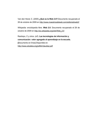 Van den Herat, C. (2005) ¿Qué es la Web 2.0?.Documento recuperado el
28 de octubre de 2009 en http://www.maestrosdelweb.com/editorial/web2/

Wikipedia: enciclopedia libre. Web 2.0. Documento recuperado el 28 de
octubre de 2009 en http://es.wikipedia.org/wiki/Web_2.0

Restrepo, C y otros. (s/f). Las tecnologías de información y
comunicación: valor agregado al aprendizaje en la escuela.
[Documento en línea] Disponible en:
http://www.eduteka.org/pdfdir/claudiaz.pdf
 