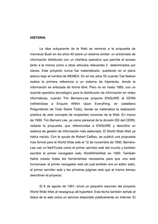 HISTORIA


      La idea subyacente de la Web se remonta a la propuesta de
Vannevar Bush en los años 40 sobre un sistema similar: un entramado de
información distribuido con un interface operativo que permite el acceso
tanto a la misma como a otros artículos relevantes 2 determinados por
claves. Este proyecto nunca fue materializado, quedando en el plano
teórico bajo el nombre de MEMEX. Es en los años 50 cuando Ted Nelson
realiza la primera referencia a un sistema de hipertexto, donde la
información es enlazada de forma libre. Pero no es hasta 1980, con un
soporte operativo tecnológico para la distribución de información en redes
informáticas, cuando Tim Berners-Lee propone ENQUIRE al CERN
(refiriéndose   a   Enquire   Within   Upon   Everything,   en   castellano
Preguntando de Todo Sobre Todo), donde se materializa la realización
práctica de este concepto de incipientes nociones de la Web. En marzo
de 1989, Tim Berners Lee, ya como personal de la división DD del CERN,
redacta la propuesta, que referenciaba a ENQUIRE y describía un
sistema de gestión de información más elaborado. El World Wide Web ya
había nacido. Con la ayuda de Robert Cailliau, se publicó una propuesta
más formal para la World Wide web el 12 de noviembre de 1990. Berners-
Lee usó un NeXTcube como el primer servidor web del mundo y también
escribió el primer navegador web, WorldWideWeb en 1990. También
había creado todas las herramientas necesarias para que una web
funcionase: el primer navegador web (el cual también era un editor web),
el primer servidor web y las primeras páginas web que al mismo tiempo
describían el proyecto.


      El 6 de agosto de 1991, envió un pequeño resumen del proyecto
World Wide Web al newsgroup alt.hypertext. Esta fecha también señala el
debut de la web como un servicio disponible públicamente en Internet. El
 