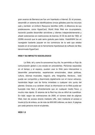 gran avance de Berners-Lee fue unir hipertexto e Internet. En el proceso,
desarrolló un sistema de identificadores únicos globales para los recursos
web y también: el Uniform Resource Identifier (URI). A diferencia de sus
predecesores, como HyperCard, World Wide Web era no-propietario,
haciendo posible desarrollar servidores y clientes independientemente y
añadir extensiones sin restricciones de licencia. El 30 de abril de 1993, el
CERN anunció que la web sería gratuita para todos. ViolaWWW fue un
navegador bastante popular en los comienzos de la web que estaba
basado en el concepto de la herramienta hipertextual de software de Mac
denominada HyperCard.


WEB Y SU IMPACTO SOCIOLOGICO


      La Web, tal y como la conocemos hoy día, ha permitido un flujo de
comunicación global a una escala sin precedentes. Personas separadas
en el tiempo y el espacio, pueden usar la Web para intercambiar o
desarrollar pensamientos, experiencias emocionales, ideas políticas,
cultura, idiomas musicales, negocio, arte, fotografías, literatura... todo
puede ser compartido y diseminado digitalmente con el menor esfuerzo,
haciéndolo llegar casi de forma inmediata a cualquier otro punto del
planeta. Gracias a su carácter virtual, la información en la Web puede ser
buscada más fácil y eficientemente que en cualquier medio físico, y
mucho más rápido. El alcance de la Red hoy día es difícil de cuantificar.
En total, según las estimaciones de 2006, el número total de páginas
Web, bien de acceso directo mediarte URL, bien mediante el acceso a
través |q1|s de enlace, es de más de 600.000 millones; es decir, 6 páginas
por cada persona viva en el planeta.


WEB 1.0
 
