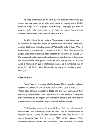 La Web 1.0 empezó en los años 60's de la forma más básica que
existe, con navegadores de sólo texto bastante rápidos como ELISA.
Después surgió el HTML (Hyper Text Markup Language) que hizo las
páginas web más agradables a la vista, así como los primeros
navegadores visuales tales como IE, Netscape, etc.


      La Web 1.0 es de sólo lectura. El usuario no puede interactuar con
el contenido de la página (nada de comentarios, respuestas, citas, etc.)
estando totalmente limitado a lo que el Webmaster sube a ésta. Web 1.0
es una frase que se refiere a un estado de la World Wide Web, y cualquier
página Web diseñada con un estilo anterior del fenómeno de la Web 2.0.
Es en general un término que ha sido creado para describir la Web antes
del impacto de la fiebre punto com en el 2001, que es visto por muchos
como el momento en que el Internet dio un giro. Es la forma más fácil en
el sentido del término Web 1.0 cuando es usada en relación a término
Web 2.0.


Características


      Terry Flew, en la tercera edición de New Media describe cual cree
que son las diferencias que caracterizan a la Web 1.0 y a la Web 2.0.
"move from personal websites to blogs and blog site aggregation, from
publishing to participation, from web content as the outcome of large up-
front investment to an ongoing and interactive process, and from content
management systems to links based on tagging (folksonomy)"


      Sintetizando, el concepto original de la Web (en este contexto,
llamada Web 1.0) era páginas estáticas HTML que no eran actualizadas
frecuentemente. El éxito de éstas dependía de webs más dinámicas (a
veces llamadas Web 1.5) donde los CMS servían páginas HTML
dinámicas creadas desde una actualizada base de datos. En ambos
 