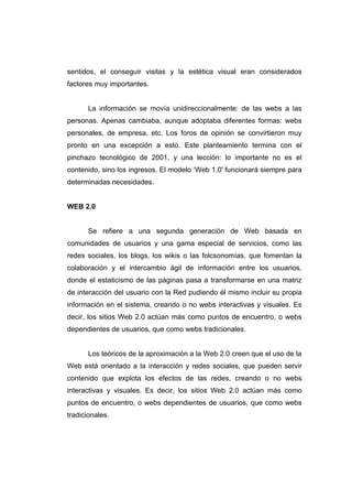 sentidos, el conseguir visitas y la estética visual eran considerados
factores muy importantes.


       La información se movía unidireccionalmente: de las webs a las
personas. Apenas cambiaba, aunque adoptaba diferentes formas: webs
personales, de empresa, etc. Los foros de opinión se convirtieron muy
pronto en una excepción a esto. Este planteamiento termina con el
pinchazo tecnológico de 2001, y una lección: lo importante no es el
contenido, sino los ingresos. El modelo ‘Web 1.0′ funcionará siempre para
determinadas necesidades.


WEB 2.0


       Se refiere a una segunda generación de Web basada en
comunidades de usuarios y una gama especial de servicios, como las
redes sociales, los blogs, los wikis o las folcsonomías, que fomentan la
colaboración y el intercambio ágil de información entre los usuarios,
donde el estaticismo de las páginas pasa a transformarse en una matriz
de interacción del usuario con la Red pudiendo él mismo incluir su propia
información en el sistema, creando o no webs interactivas y visuales. Es
decir, los sitios Web 2.0 actúan más como puntos de encuentro, o webs
dependientes de usuarios, que como webs tradicionales.


       Los teóricos de la aproximación a la Web 2.0 creen que el uso de la
Web está orientado a la interacción y redes sociales, que pueden servir
contenido que explota los efectos de las redes, creando o no webs
interactivas y visuales. Es decir, los sitios Web 2.0 actúan más como
puntos de encuentro, o webs dependientes de usuarios, que como webs
tradicionales.
 