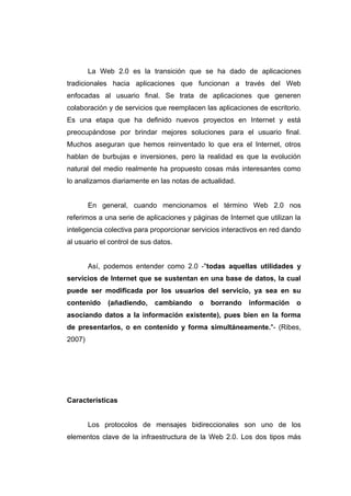 La Web 2.0 es la transición que se ha dado de aplicaciones
tradicionales hacia aplicaciones que funcionan a través del Web
enfocadas al usuario final. Se trata de aplicaciones que generen
colaboración y de servicios que reemplacen las aplicaciones de escritorio.
Es una etapa que ha definido nuevos proyectos en Internet y está
preocupándose por brindar mejores soluciones para el usuario final.
Muchos aseguran que hemos reinventado lo que era el Internet, otros
hablan de burbujas e inversiones, pero la realidad es que la evolución
natural del medio realmente ha propuesto cosas más interesantes como
lo analizamos diariamente en las notas de actualidad.


        En general, cuando mencionamos el término Web 2.0 nos
referimos a una serie de aplicaciones y páginas de Internet que utilizan la
inteligencia colectiva para proporcionar servicios interactivos en red dando
al usuario el control de sus datos.


        Así, podemos entender como 2.0 -"todas aquellas utilidades y
servicios de Internet que se sustentan en una base de datos, la cual
puede ser modificada por los usuarios del servicio, ya sea en su
contenido    (añadiendo,     cambiando    o   borrando     información    o
asociando datos a la información existente), pues bien en la forma
de presentarlos, o en contenido y forma simultáneamente."- (Ribes,
2007)




Características


        Los protocolos de mensajes bidireccionales son uno de los
elementos clave de la infraestructura de la Web 2.0. Los dos tipos más
 