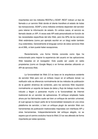 importantes son los métodos RESTful y SOAP. REST indican un tipo de
llamada a un servicio Web donde el cliente transfiere el estado de todas
las transacciones. SOAP y otros métodos similares dependen del servidor
para retener la información de estado. En ambos casos, el servicio es
llamado desde un API. A veces este API está personalizado en función de
las necesidades específicas del sitio Web, pero los APIs de los servicios
Web estándares (como por ejemplo escribir en un blog) están también
muy extendidos. Generalmente el lenguaje común de estos servicios Web
es el XML, si bien puede haber excepciones.


      Recientemente, una forma híbrida conocida como Ajax ha
evolucionado para mejorar la experiencia del usuario en las aplicaciones
Web basadas en el navegador. Esto puede ser usado en webs
propietarias (como en Google Maps) o en formas abiertas utilizando un
API de servicios Web.


      La funcionalidad de Web 2.0 se basa en la arquitectura existente
de servidor Web pero con un énfasis mayor en el software dorsal. La
redifusión sólo se diferencia nominalmente de los métodos de publicación
de la gestión dinámica de contenido, pero los servicios Web requieren
normalmente un soporte de bases de datos y flujo de trabajo mucho más
robusto y llegan a parecerse mucho a la funcionalidad de Internet
tradicional de un servidor de aplicaciones. El enfoque empleado hasta
ahora por los fabricantes suele ser bien un enfoque de servidor universal,
el cual agrupa la mayor parte de la funcionalidad necesaria en una única
plataforma de servidor, o bien un enfoque plugin de servidor Web con
herramientas de publicación tradicionales mejoradas con interfaces API y
otras herramientas. Independientemente del enfoque elegido, no se
espera que el camino evolutivo hacia la Web 2.0 se vea alterado de forma
importante por estas opciones.
 