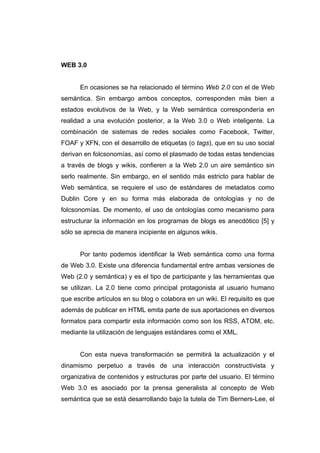 WEB 3.0


      En ocasiones se ha relacionado el término Web 2.0 con el de Web
semántica. Sin embargo ambos conceptos, corresponden más bien a
estados evolutivos de la Web, y la Web semántica correspondería en
realidad a una evolución posterior, a la Web 3.0 o Web inteligente. La
combinación de sistemas de redes sociales como Facebook, Twitter,
FOAF y XFN, con el desarrollo de etiquetas (o tags), que en su uso social
derivan en folcsonomías, así como el plasmado de todas estas tendencias
a través de blogs y wikis, confieren a la Web 2.0 un aire semántico sin
serlo realmente. Sin embargo, en el sentido más estricto para hablar de
Web semántica, se requiere el uso de estándares de metadatos como
Dublin Core y en su forma más elaborada de ontologías y no de
folcsonomías. De momento, el uso de ontologías como mecanismo para
estructurar la información en los programas de blogs es anecdótico [5] y
sólo se aprecia de manera incipiente en algunos wikis.


      Por tanto podemos identificar la Web semántica como una forma
de Web 3.0. Existe una diferencia fundamental entre ambas versiones de
Web (2.0 y semántica) y es el tipo de participante y las herramientas que
se utilizan. La 2.0 tiene como principal protagonista al usuario humano
que escribe artículos en su blog o colabora en un wiki. El requisito es que
además de publicar en HTML emita parte de sus aportaciones en diversos
formatos para compartir esta información como son los RSS, ATOM, etc.
mediante la utilización de lenguajes estándares como el XML.


      Con esta nueva transformación se permitirá la actualización y el
dinamismo perpetuo a través de una interacción constructivista y
organizativa de contenidos y estructuras por parte del usuario. El término
Web 3.0 es asociado por la prensa generalista al concepto de Web
semántica que se está desarrollando bajo la tutela de Tim Berners-Lee, el
 