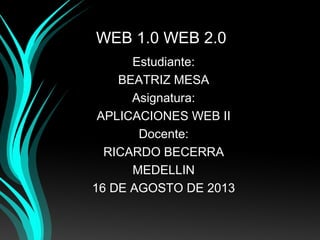 WEB 1.0 WEB 2.0
Estudiante:
BEATRIZ MESA
Asignatura:
APLICACIONES WEB II
Docente:
RICARDO BECERRA
MEDELLIN
16 DE AGOSTO DE 2013
 