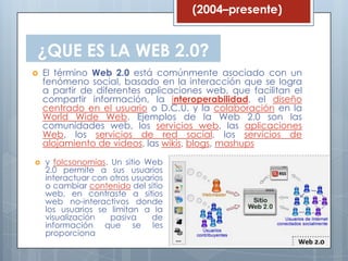 (2004–presente)


¿QUE ES LA WEB 2.0?
   El término Web 2.0 está comúnmente asociado con un
    fenómeno social, basado en la interacción que se logra
    a partir de diferentes aplicaciones web, que facilitan el
    compartir información, la interoperabilidad, el diseño
    centrado en el usuario o D.C.U. y la colaboración en la
    World Wide Web. Ejemplos de la Web 2.0 son las
    comunidades web, los servicios web, las aplicaciones
    Web, los servicios de red social, los servicios de
    alojamiento de videos, las wikis, blogs, mashups

   y folcsonomías. Un sitio Web
    2.0 permite a sus usuarios
    interactuar con otros usuarios
    o cambiar contenido del sitio
    web, en contraste a sitios
    web no-interactivos donde
    los usuarios se limitan a la
    visualización   pasiva     de
    información que se les
    proporciona
 
