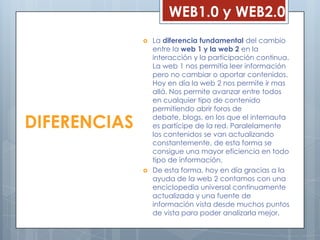 WEB1.0 y WEB2.0
                 La diferencia fundamental del cambio
                  entre la web 1 y la web 2 en la
                  interacción y la participación continua.
                  La web 1 nos permitía leer información
                  pero no cambiar o aportar contenidos.
                  Hoy en día la web 2 nos permite ir mas
                  allá. Nos permite avanzar entre todos
                  en cualquier tipo de contenido
                  permitiendo abrir foros de

DIFERENCIAS       debate, blogs, en los que el internauta
                  es partícipe de la red. Paralelamente
                  los contenidos se van actualizando
                  constantemente, de esta forma se
                  consigue una mayor eficiencia en todo
                  tipo de información.
                 De esta forma, hoy en día gracias a la
                  ayuda de la web 2 contamos con una
                  enciclopedia universal continuamente
                  actualizada y una fuente de
                  información vista desde muchos puntos
                  de vista para poder analizarla mejor.
 