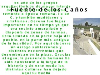 e s u n o d e lo s g r u p o s
a r q u it e c t ó n ic o s d e m a y o r in t e r é s
       F u e n t e d e lo s C a ñ o s
     d e G e r e n a . E s t e c o n ju n t o s e
 re mo nta a é p o c a ro ma na , I a d e
        C . y t a m b ié n m u d é ja r e s y
     c r is t ia n a s . G e r e n a f u e lu g a r
  im p o r t a n t e e n s u t ie m p o y a q u e
        e r a r e c in t o a m u r a lla d o y
    d is p o n ía d e z o n a s d e t e r m a s .
 E s t á s it u a d a e n la p a r t e b a ja d e l
  p u e b lo , e n la p a r t e m á s a n t ig u a
d e la lo c a lid a d . P o r a q u í d is c u r r e
        u n a r r o yo s u b te r r á n e o y
      d is t in t a s e s c o r r e n t ía s q u e
d e s e m b o c a n e n la p la z a . G r a c ia s
 a l a g u a , la p r e s e n c ia h u m a n a h a
   s id o c o n s t a n t e a lo la r g o d e la
      h is t o r ia y d e e s t e m o d o la s
    d is t in t a s c u lt u r a s h a n d e ja d o
                  a q u í s u h u e lla
 