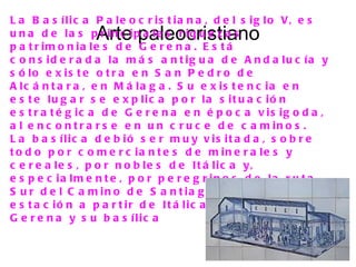 L a B a s í l i c a P a l e o c r i s t i a n a , d e l s i g l o V, e s
                   Arte paleocristiano
u n a d e la s p r in c ip a le s r iq u e z a s
p a t r im o n ia le s d e G e r e n a . E s t á
c o n s id e r a d a la m á s a n t ig u a d e A n d a lu c ía y
s ó lo e x is t e o t r a e n S a n P e d r o d e
A lc á n t a r a , e n M á la g a . S u e x is t e n c ia e n
e s t e lu g a r s e e x p lic a p o r la s it u a c ió n
e s t r a t é g ic a d e G e r e n a e n é p o c a v is ig o d a ,
a l e n c o n t r a r s e e n u n c r u c e d e c a m in o s .
L a b a s ílic a d e b ió s e r m u y v is it a d a , s o b r e
t o d o p o r c o m e r c ia n t e s d e m in e r a le s y
c e r e a le s , p o r n o b le s d e It á lic a y,
e s p e c ia lm e n t e , p o r p e r e g r in o s d e la r u t a
S u r d e l C a m in o d e S a n t ia g o , c u y a p r im e r a
e s t a c ió n a p a r t ir d e It á lic a e r a s in d u d a
G e r e n a y s u b a s ílic a
 