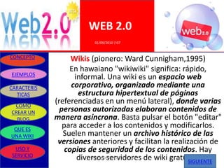 WEB 2.0
                         01/09/2010 7:07


CONCEPTO           Wikis (pionero: Ward Cunnigham,1995)
                  En hawaiano "wikiwiki" significa: rápido,
EJEMPLOS
                    informal. Una wiki es un espacio web
CARACTERIS         corporativo, organizado mediante una
  TICAS              estructura hipertextual de páginas
 COMO
             (referenciadas en un menú lateral), donde varias
CREAR UN       personas autorizadas elaboran contenidos de
  BLOG       manera asíncrona. Basta pulsar el botón "editar"
 QUE ES
                para acceder a los contenidos y modificarlos.
UNA WIKI        Suelen mantener un archivo histórico de las
              versiones anteriores y facilitan la realización de
 USO Y           copias de seguridad de los contenidos. Hay
SERVICIO
                     diversos servidores de wiki gratuitos
                         ELABORADO POR GRUPO UNO
                                                        SIGUIENTE
 