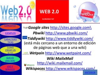 WEB 2.0
                        01/09/2010 7:07


CONCEPTO
                Google sites http://sites.google.com
EJEMPLOS           Pbwiki http://www.pbwiki.com/
CARACTERIS     Tiddlywiki http://www.tiddlywiki.com/
  TICAS
             (está más cercano a un entorno de edición
 COMO              de páginas web que a una wiki)
CREAR UN
  BLOG          Wetpain http://www.wetpaint.com/
 QUE ES
UNA WIKI
                           Wiki MailxMail
                     http://wiki.mailxmail.com/
 USO Y
SERVICIO      Wikispaces http://www.wikispaces.com/
                     ELABORADO POR GRUPO UNO
                                               ANTERIOR
 