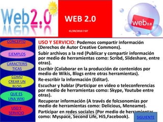 WEB 2.0
                           01/09/2010 7:07


CONCEPTO     USO Y SERVICIO: Podemos compartir información
             (Derechos de Autor Creative Commons).
EJEMPLOS     Subir archivos a la red (Publicar y compartir información
             por medio de herramientas como: Scribd, Slideshare, entre
CARACTERIS   otras).
  TICAS      Escribir (Colaborar en la producción de contenidos por
             medio de Wikis, Blogs entre otras herramientas).
 COMO
CREAR UN     Re-escribir la información (Editar).
  BLOG       Escuchar y hablar (Participar en video o teleconferencias
             por medio de herramientas como: Skype, Youtube entre
 QUE ES      otras).
UNA WIKI
             Recuperar información (A través de folcsonomías por
 USO Y       medio de herramientas como: Delicious, Meneame).
SERVICIO     Participar enELABORADOsociales (Por medio de herramientas
                            redes POR GRUPO UNO
             como: Myspace, Second Life, Hi5,Facebook). SIGUIENTE
 