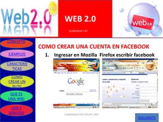 WEB 2.0
                          01/09/2010 7:07


CONCEPTO
             COMO CREAR UNA CUENTA EN FACEBOOK
EJEMPLOS       1. Ingresar en Mozilla Firefox escribir facebook
CARACTERIS
  TICAS
 COMO
CREAR UN
  BLOG
 QUE ES
UNA WIKI

 USO Y
SERVICIO               ELABORADO POR GRUPO UNO
                                                       SIGUIENTE
 