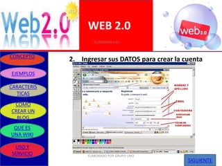 WEB 2.0
                     01/09/2010 7:07


CONCEPTO
             2. Ingresar sus DATOS para crear la cuenta
EJEMPLOS

CARACTERIS
  TICAS
 COMO
CREAR UN
  BLOG
 QUE ES
UNA WIKI

 USO Y
SERVICIO          ELABORADO POR GRUPO UNO
                                                  SIGUIENTE
 