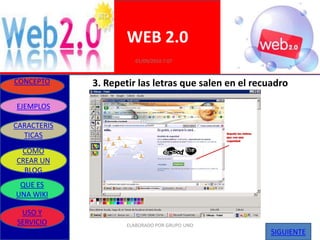 WEB 2.0
                        01/09/2010 7:07


CONCEPTO     3. Repetir las letras que salen en el recuadro

EJEMPLOS

CARACTERIS
  TICAS
 COMO
CREAR UN
  BLOG
 QUE ES
UNA WIKI

 USO Y
SERVICIO             ELABORADO POR GRUPO UNO
                                                      SIGUIENTE
 