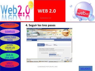 WEB 2.0
                         01/09/2010 7:07


CONCEPTO
             4. Seguir los tres pasos
EJEMPLOS

CARACTERIS
  TICAS
 COMO
CREAR UN
  BLOG
 QUE ES
UNA WIKI

 USO Y
SERVICIO              ELABORADO POR GRUPO UNO
                                                SIGUIENTE
 