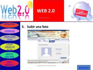 WEB 2.0
                         01/09/2010 7:07


CONCEPTO
             5. Subir una foto
EJEMPLOS

CARACTERIS
  TICAS
 COMO
CREAR UN
  BLOG
 QUE ES
UNA WIKI

 USO Y
SERVICIO              ELABORADO POR GRUPO UNO
                                                SIGUIENTE
 