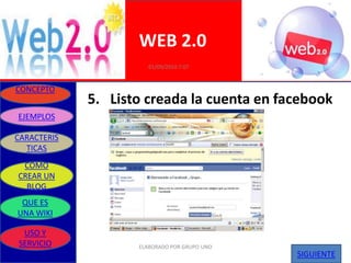 WEB 2.0
                       01/09/2010 7:07


CONCEPTO
             5. Listo creada la cuenta en facebook
EJEMPLOS

CARACTERIS
  TICAS
 COMO
CREAR UN
  BLOG
 QUE ES
UNA WIKI

 USO Y
SERVICIO            ELABORADO POR GRUPO UNO
                                              SIGUIENTE
 
