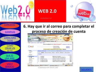 WEB 2.0
                        01/09/2010 7:07


CONCEPTO
             6. Hay que ir al correo para completar el
EJEMPLOS          proceso de creación de cuenta
CARACTERIS
  TICAS
 COMO
CREAR UN
  BLOG
 QUE ES
UNA WIKI

 USO Y
SERVICIO             ELABORADO POR GRUPO UNO
                                               SIGUIENTE
 